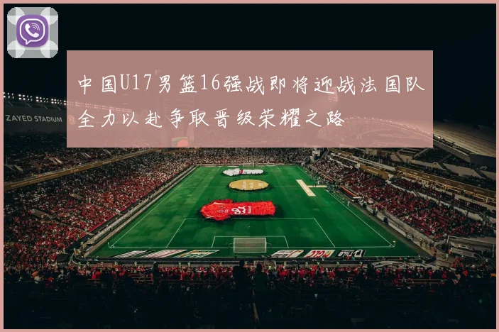中国U17男篮16强战即将迎战法国队全力以赴争取晋级荣耀之路