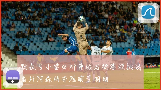 默森与小雷分析曼城后续赛程挑战看好阿森纳夺冠前景明朗