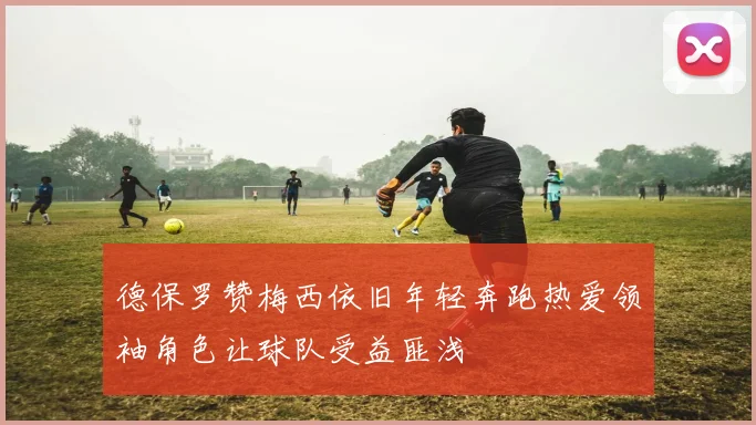 德保罗赞梅西依旧年轻奔跑热爱领袖角色让球队受益匪浅