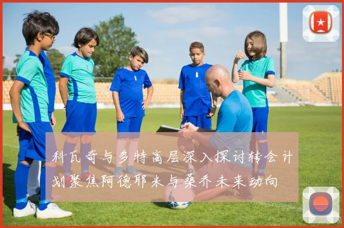 科瓦奇与多特高层深入探讨转会计划聚焦阿德耶米与桑乔未来动向