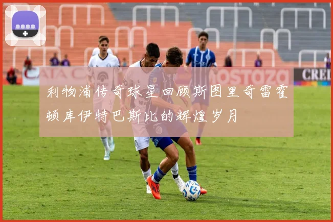 利物浦传奇球星回顾斯图里奇雷霍顿库伊特巴斯比的辉煌岁月