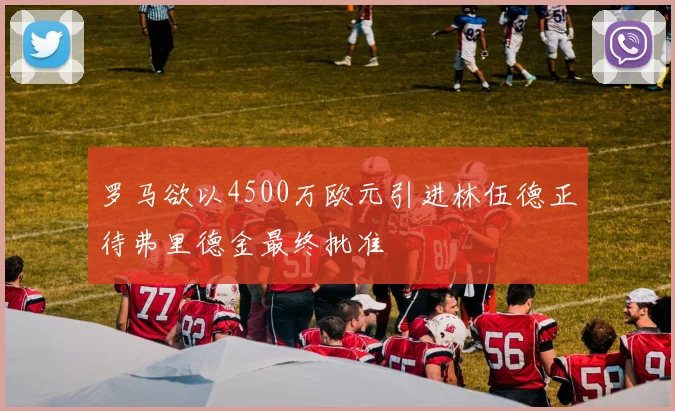 罗马欲以4500万欧元引进林伍德正待弗里德金最终批准