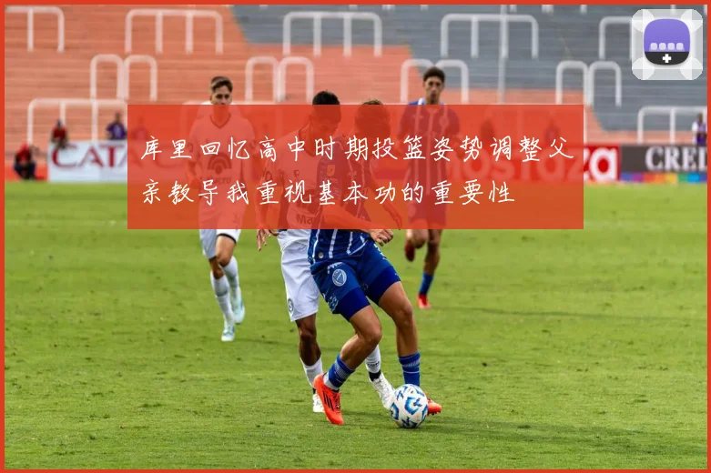 库里回忆高中时期投篮姿势调整父亲教导我重视基本功的重要性