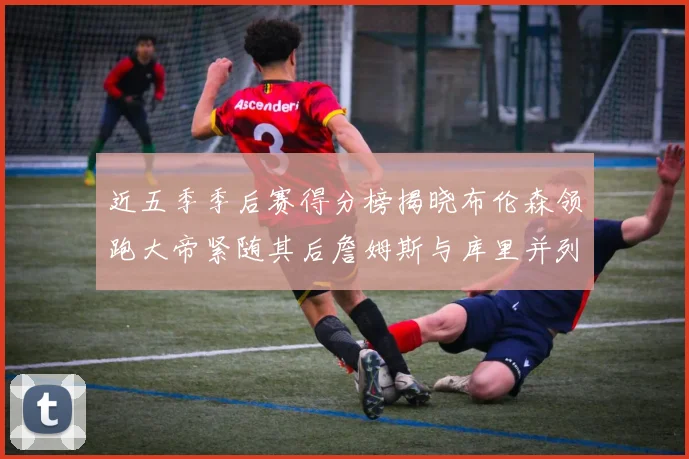 近五季季后赛得分榜揭晓布伦森领跑大帝紧随其后詹姆斯与库里并列第四