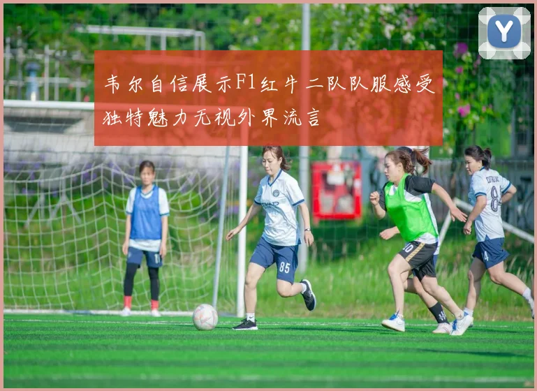 韦尔自信展示F1红牛二队队服感受独特魅力无视外界流言