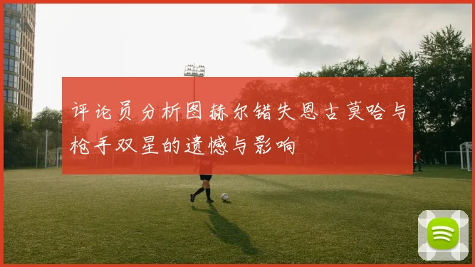 评论员分析图赫尔错失恩古莫哈与枪手双星的遗憾与影响