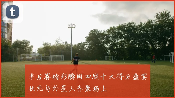 季后赛精彩瞬间回顾十大得分盛宴状元与外星人齐聚场上