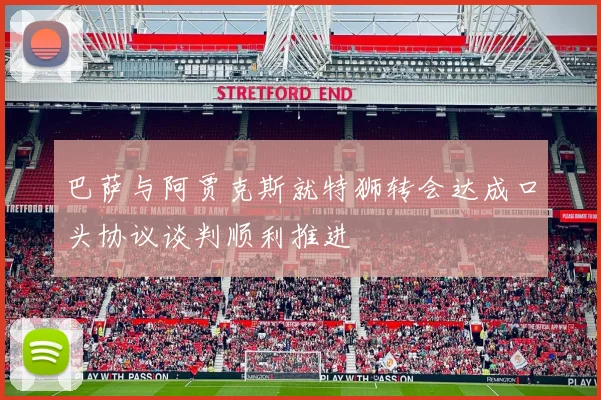 巴萨与阿贾克斯就特狮转会达成口头协议谈判顺利推进