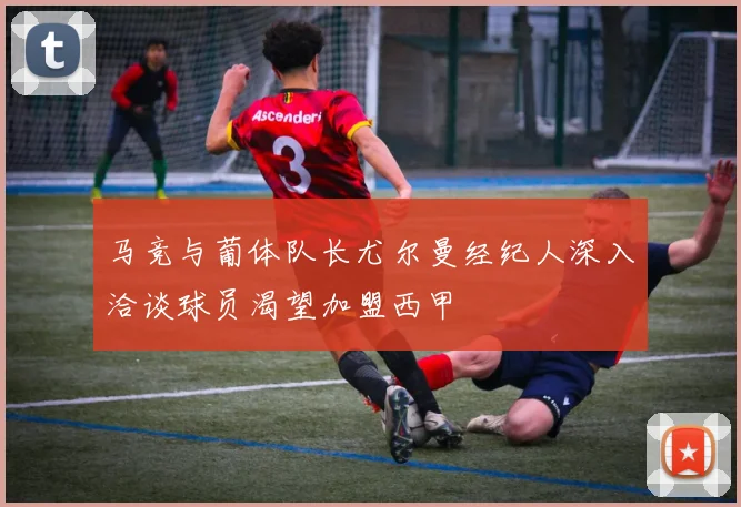 马竞与葡体队长尤尔曼经纪人深入洽谈球员渴望加盟西甲