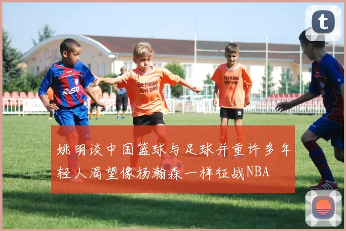 姚明谈中国篮球与足球并重许多年轻人渴望像杨瀚森一样征战NBA