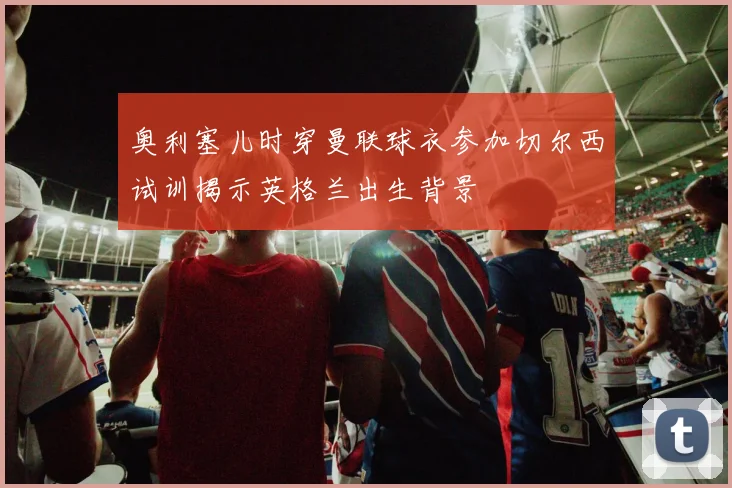 奥利塞儿时穿曼联球衣参加切尔西试训揭示英格兰出生背景