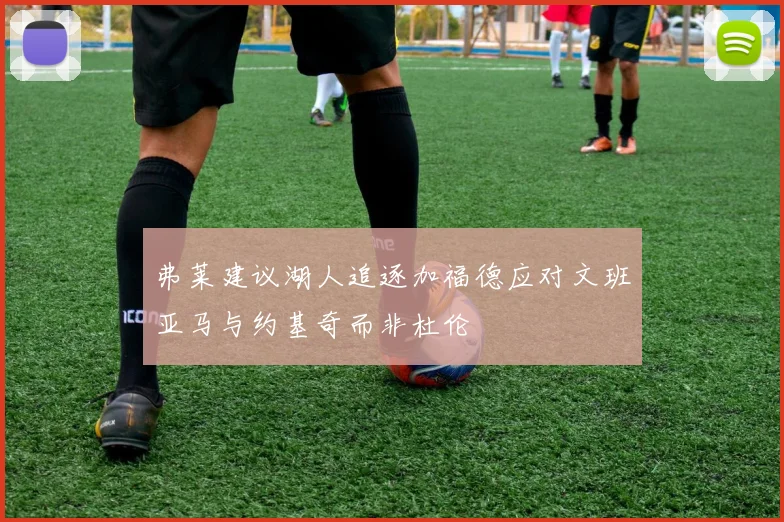 弗莱建议湖人追逐加福德应对文班亚马与约基奇而非杜伦