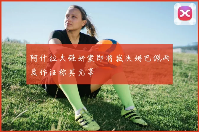 阿什拉夫强奸案即将裁决姆巴佩两度作证称其无辜