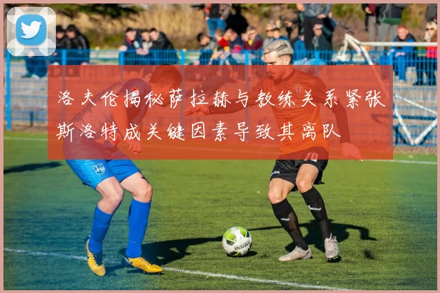 洛夫伦揭秘萨拉赫与教练关系紧张斯洛特成关键因素导致其离队