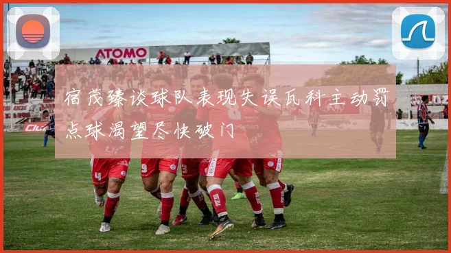 宿茂臻谈球队表现失误瓦科主动罚点球渴望尽快破门