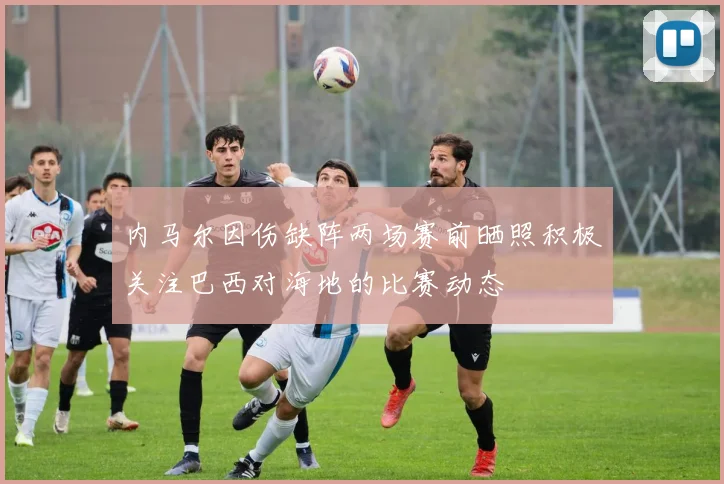 内马尔因伤缺阵两场赛前晒照积极关注巴西对海地的比赛动态