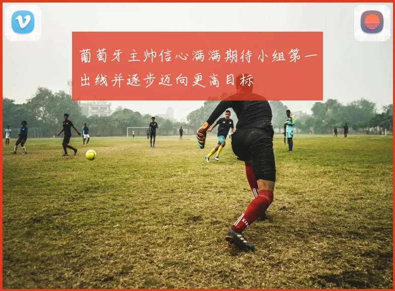 葡萄牙主帅信心满满期待小组第一出线并逐步迈向更高目标