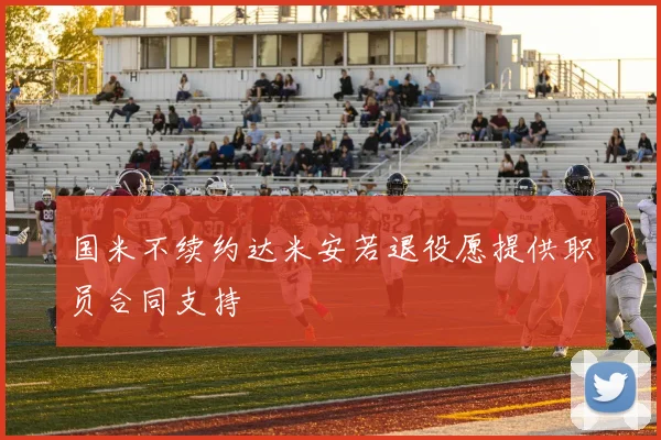 国米不续约达米安若退役愿提供职员合同支持