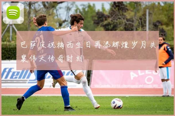 巴萨庆祝梅西生日再添辉煌岁月共襄伟大传奇时刻