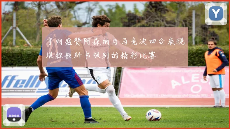 亨利盛赞阿森纳与马竞次回合表现堪称教科书级别的精彩比赛